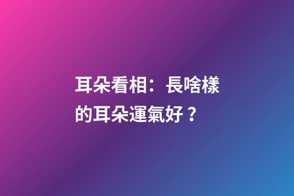 耳朵看相：長啥樣的耳朵運氣好？